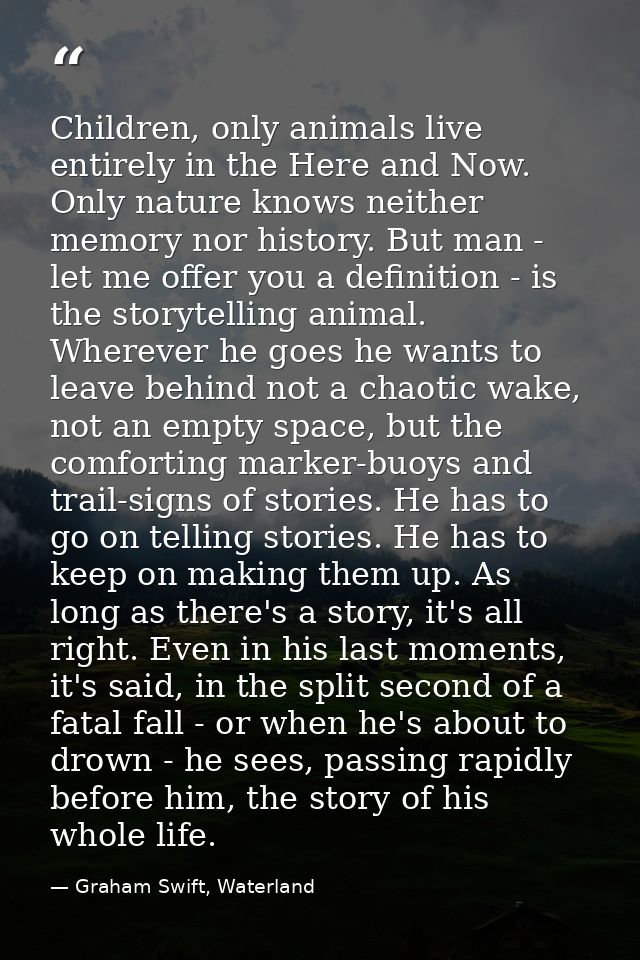 Children, only animals live entirely in the Here and Now. Only nature knows neither memory nor history. But man - let me — Graham Swift, Waterland