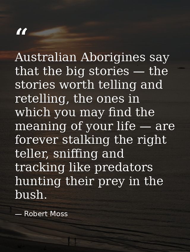 Australian Aborigines say that the big stories — the stories worth telling and retelling, the ones in which you may find — Robert Moss