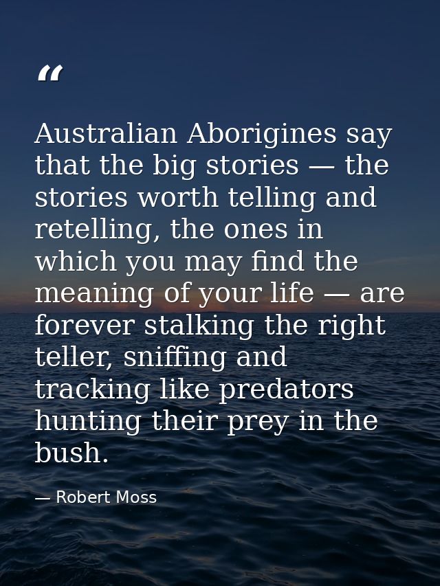 Australian Aborigines say that the big stories — the stories worth telling and retelling, the ones in which you may find — Robert Moss