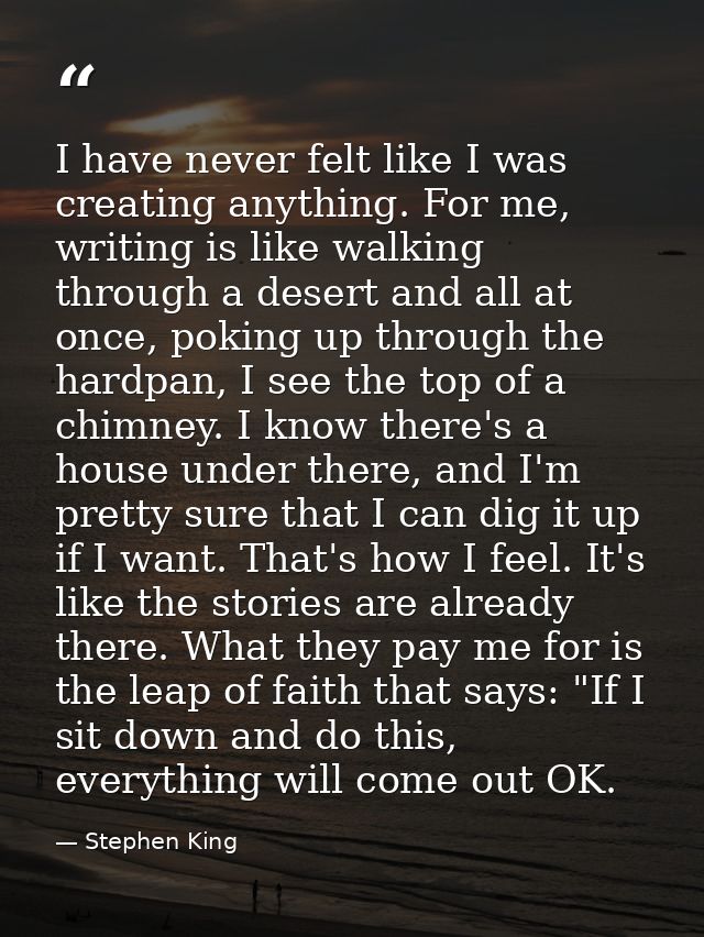 I have never felt like I was creating anything. For me, writing is like walking through a desert and all at once, poking — Stephen King