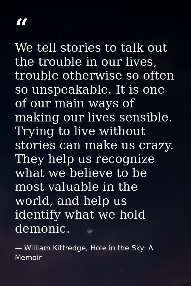 We tell stories to talk out the trouble in our lives, trouble otherwise so often so unspeakable. It is one of our main w — William Kittredge, Hole in the Sky: A Memoir