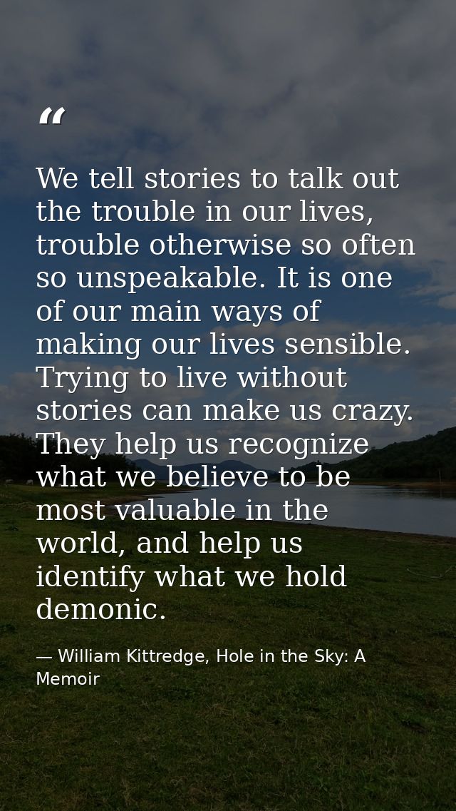 We tell stories to talk out the trouble in our lives, trouble otherwise so often so unspeakable. It is one of our main w — William Kittredge, Hole in the Sky: A Memoir
