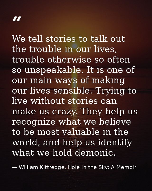 We tell stories to talk out the trouble in our lives, trouble otherwise so often so unspeakable. It is one of our main w — William Kittredge, Hole in the Sky: A Memoir