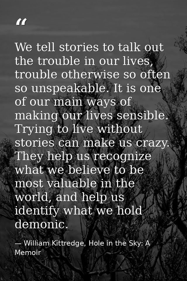We tell stories to talk out the trouble in our lives, trouble otherwise so often so unspeakable. It is one of our main w — William Kittredge, Hole in the Sky: A Memoir
