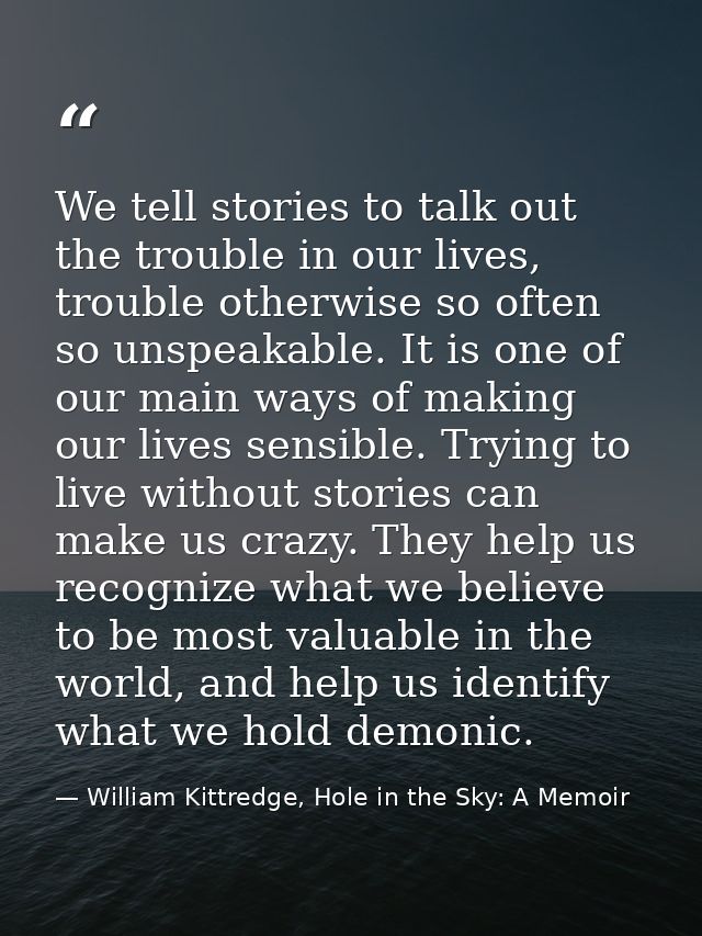 We tell stories to talk out the trouble in our lives, trouble otherwise so often so unspeakable. It is one of our main w — William Kittredge, Hole in the Sky: A Memoir