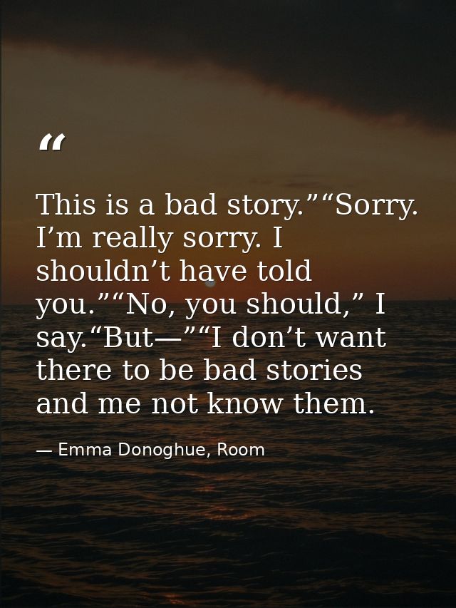This is a bad story.”“Sorry. I’m really sorry. I shouldn’t have told you.”“No, you should,” I say.“But—”“I don’t want th — Emma Donoghue, Room