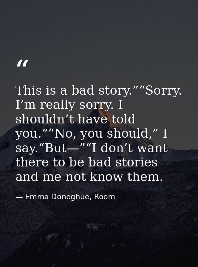 This is a bad story.”“Sorry. I’m really sorry. I shouldn’t have told you.”“No, you should,” I say.“But—”“I don’t want th — Emma Donoghue, Room