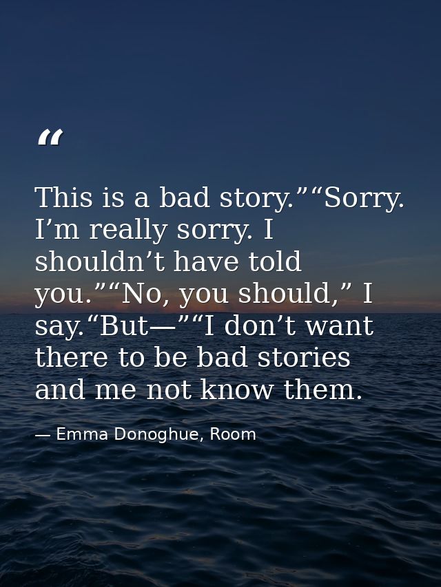 This is a bad story.”“Sorry. I’m really sorry. I shouldn’t have told you.”“No, you should,” I say.“But—”“I don’t want th — Emma Donoghue, Room