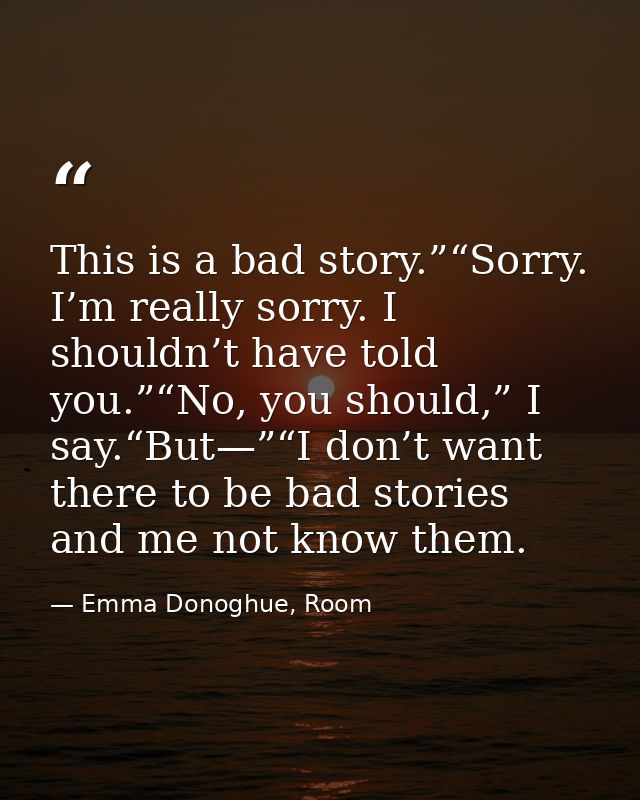 This is a bad story.”“Sorry. I’m really sorry. I shouldn’t have told you.”“No, you should,” I say.“But—”“I don’t want th — Emma Donoghue, Room