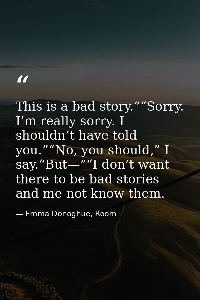 This is a bad story.”“Sorry. I’m really sorry. I shouldn’t have told you.”“No, you should,” I say.“But—”“I don’t want th — Emma Donoghue, Room