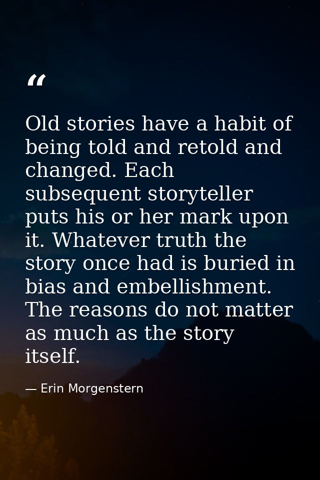 Old stories have a habit of being told and retold and changed. Each subsequent storyteller puts his or her mark upon it. — Erin Morgenstern