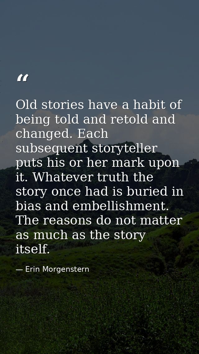 Old stories have a habit of being told and retold and changed. Each subsequent storyteller puts his or her mark upon it. — Erin Morgenstern