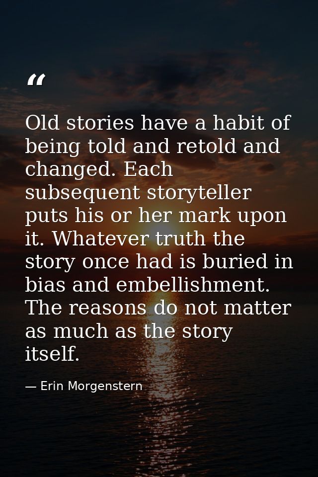 Old stories have a habit of being told and retold and changed. Each subsequent storyteller puts his or her mark upon it. — Erin Morgenstern