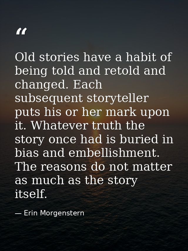 Old stories have a habit of being told and retold and changed. Each subsequent storyteller puts his or her mark upon it. — Erin Morgenstern