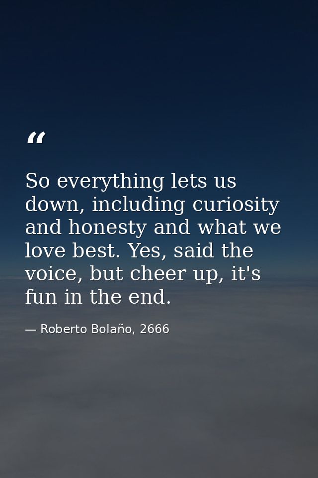 So everything lets us down, including curiosity and honesty and what we love best. Yes, said the voice, but cheer up, it — Roberto Bolaño, 2666