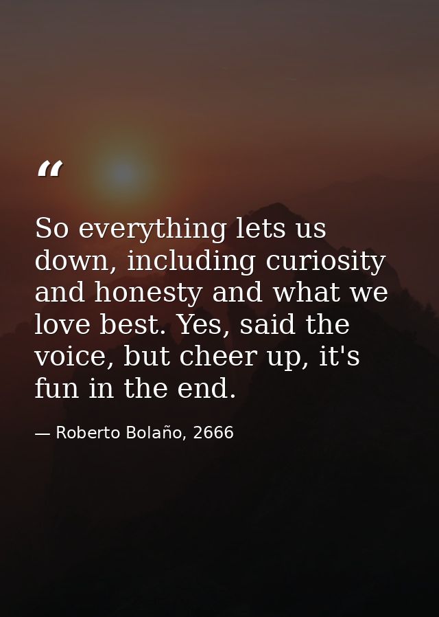 So everything lets us down, including curiosity and honesty and what we love best. Yes, said the voice, but cheer up, it — Roberto Bolaño, 2666