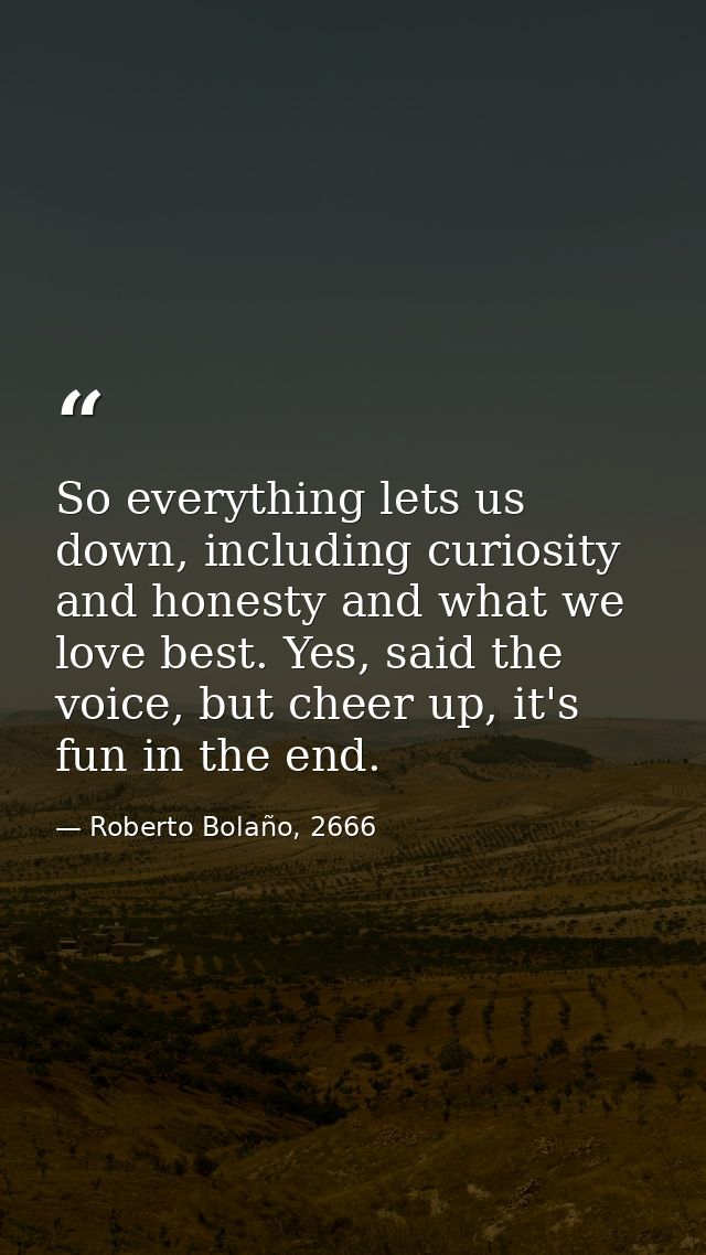 So everything lets us down, including curiosity and honesty and what we love best. Yes, said the voice, but cheer up, it — Roberto Bolaño, 2666