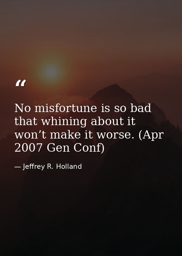 No misfortune is so bad that whining about it won’t make it worse. (Apr 2007 Gen Conf) — Jeffrey R. Holland
