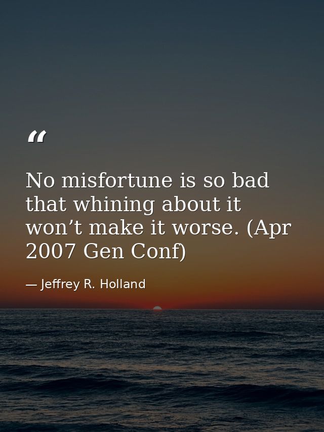 No misfortune is so bad that whining about it won’t make it worse. (Apr 2007 Gen Conf) — Jeffrey R. Holland