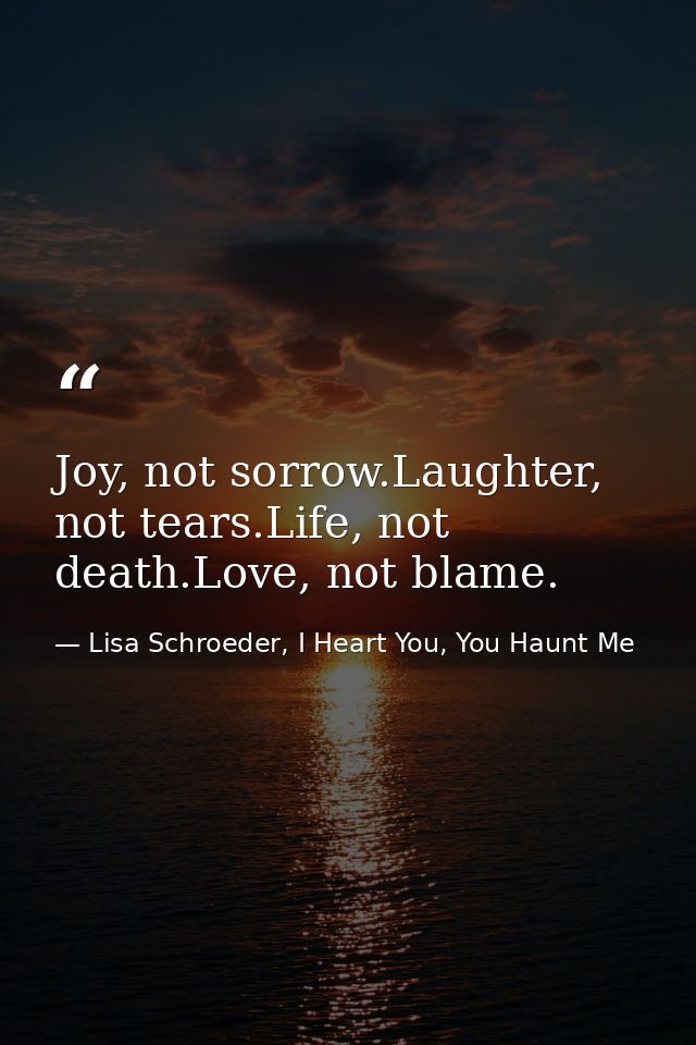 Joy, not sorrow.Laughter, not tears.Life, not death.Love, not blame. — Lisa Schroeder, I Heart You, You Haunt Me