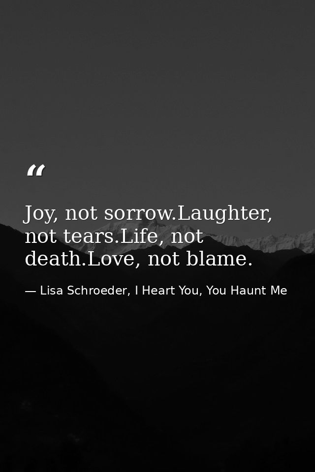 Joy, not sorrow.Laughter, not tears.Life, not death.Love, not blame. — Lisa Schroeder, I Heart You, You Haunt Me