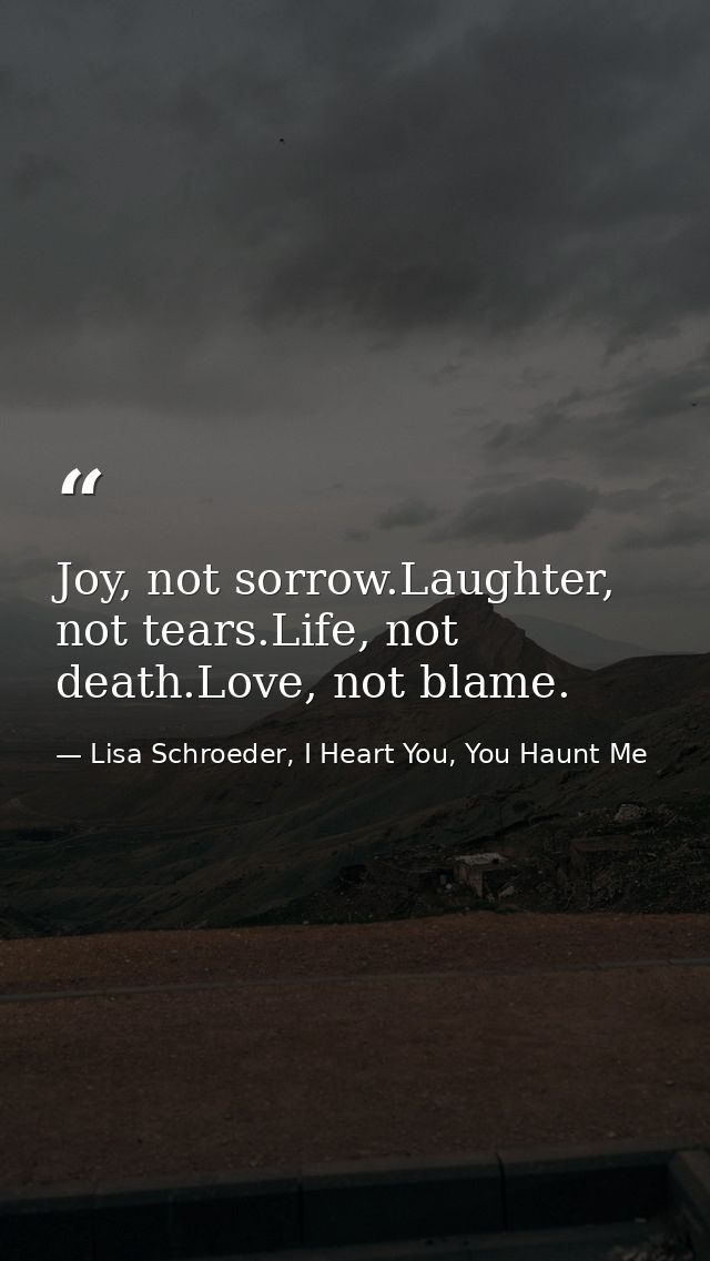 Joy, not sorrow.Laughter, not tears.Life, not death.Love, not blame. — Lisa Schroeder, I Heart You, You Haunt Me