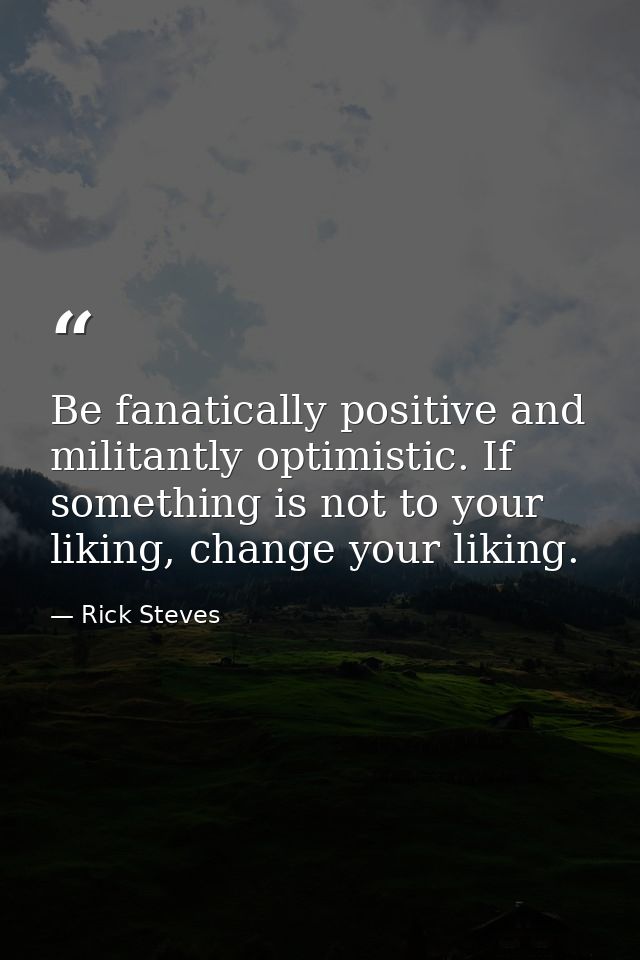 Be fanatically positive and militantly optimistic. If something is not to your liking, change your liking. — Rick Steves