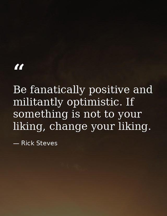 Be fanatically positive and militantly optimistic. If something is not to your liking, change your liking. — Rick Steves