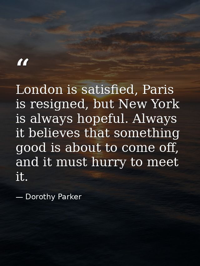 London is satisfied, Paris is resigned, but New York is always hopeful. Always it believes that something good is about  — Dorothy Parker