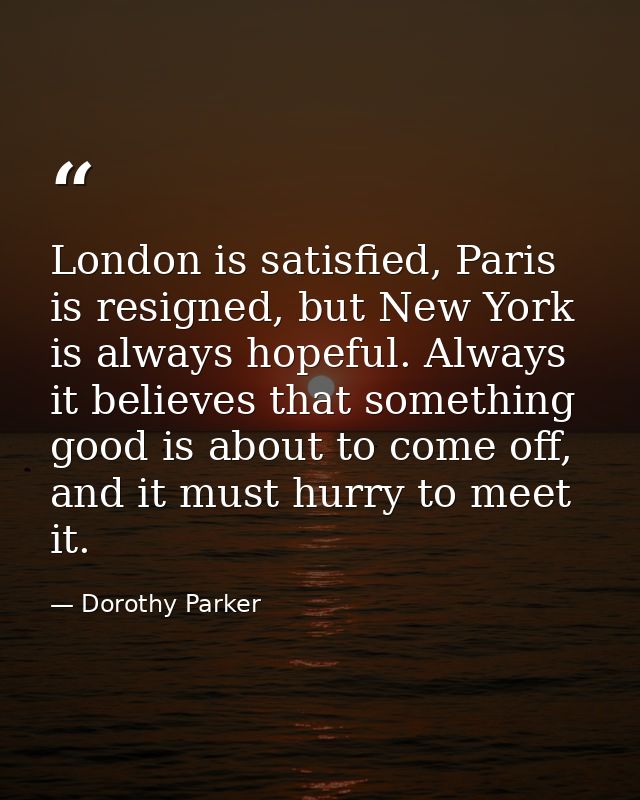 London is satisfied, Paris is resigned, but New York is always hopeful. Always it believes that something good is about  — Dorothy Parker