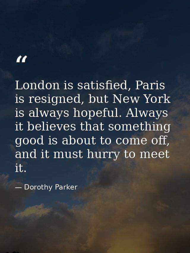 London is satisfied, Paris is resigned, but New York is always hopeful. Always it believes that something good is about  — Dorothy Parker