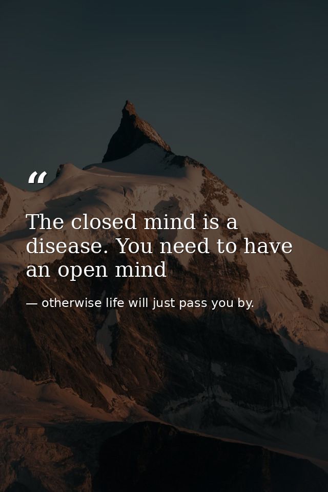 The closed mind is a disease. You need to have an open mind — otherwise life will just pass you by.