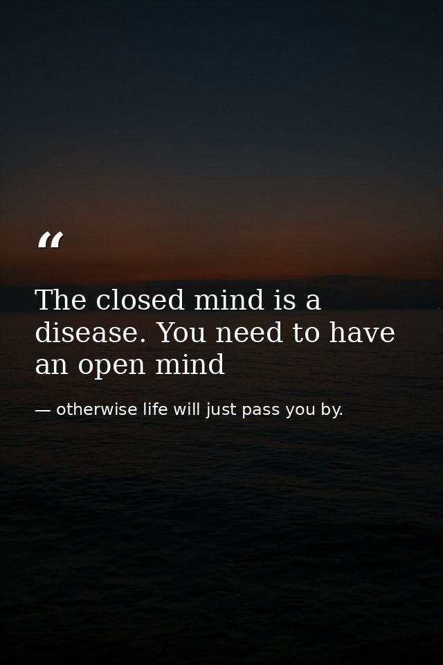 The closed mind is a disease. You need to have an open mind — otherwise life will just pass you by.