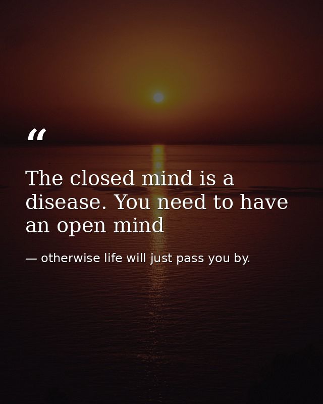 The closed mind is a disease. You need to have an open mind — otherwise life will just pass you by.