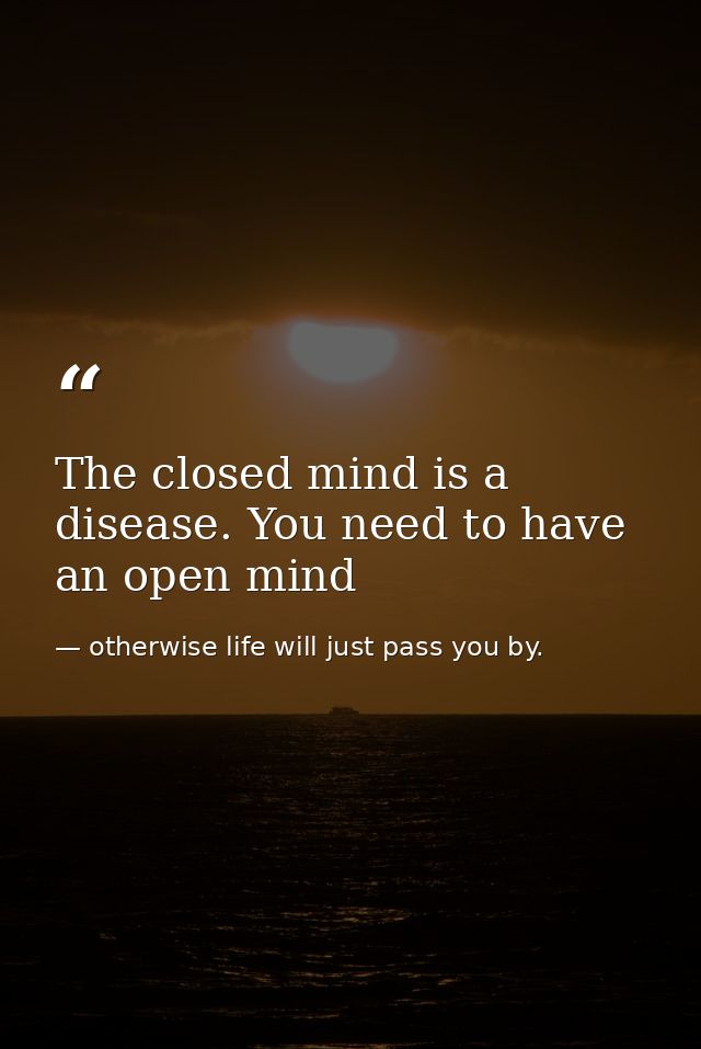 The closed mind is a disease. You need to have an open mind — otherwise life will just pass you by.