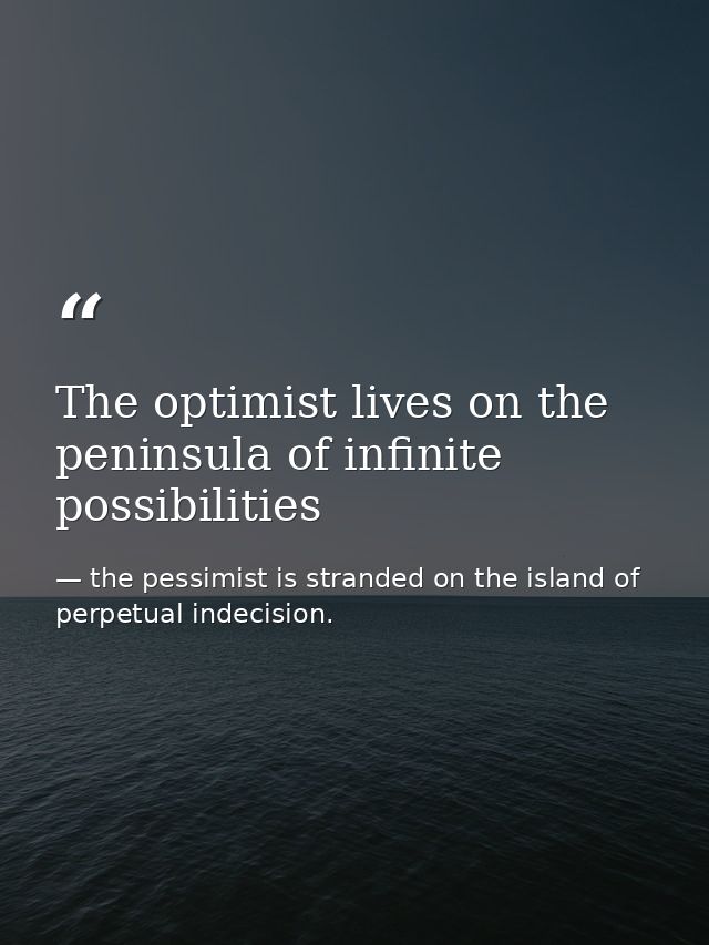 The optimist lives on the peninsula of infinite possibilities — the pessimist is stranded on the island of perpetual indecision.