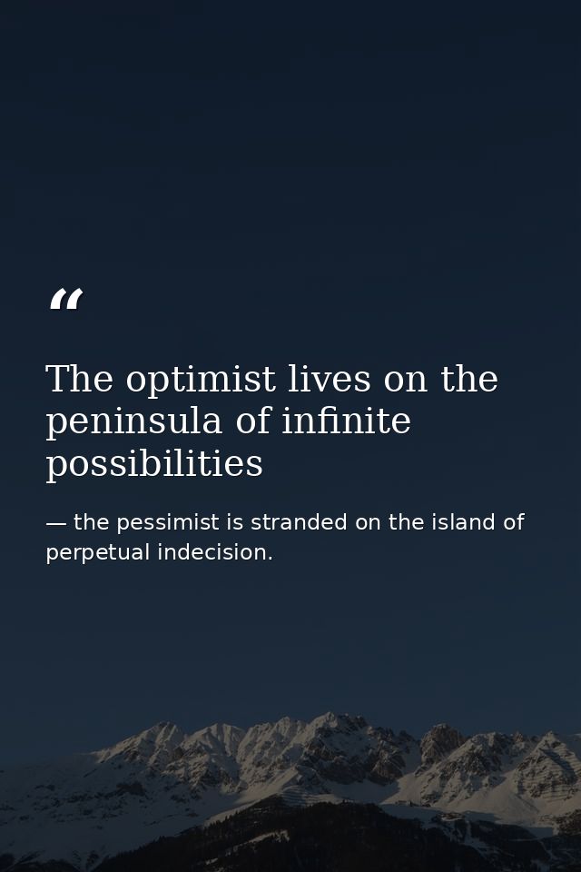 The optimist lives on the peninsula of infinite possibilities — the pessimist is stranded on the island of perpetual indecision.