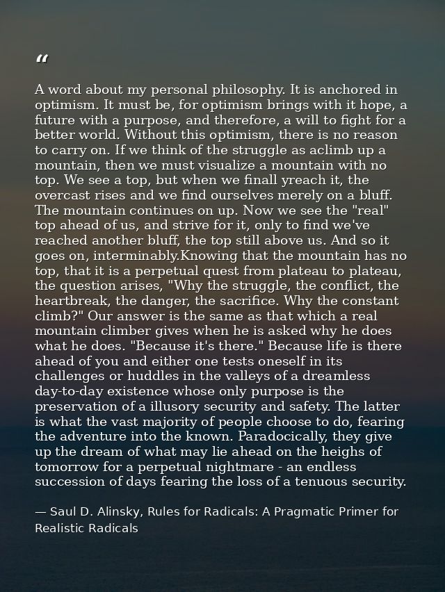 A word about my personal philosophy. It is anchored in optimism. It must be, for optimism brings with it hope, a future  — Saul D. Alinsky, Rules for Radicals: A Pragmatic Primer for Realistic Radicals