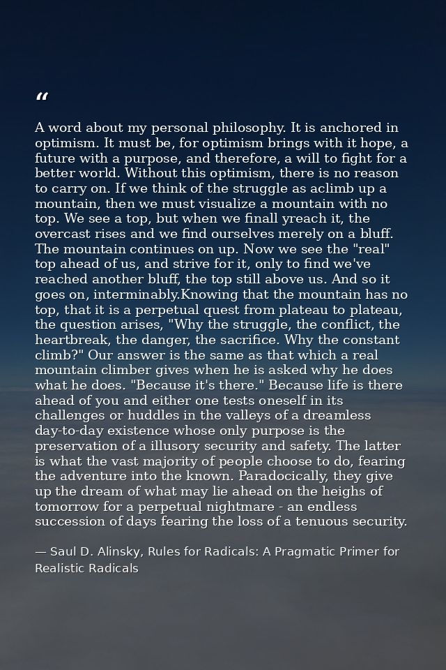 A word about my personal philosophy. It is anchored in optimism. It must be, for optimism brings with it hope, a future  — Saul D. Alinsky, Rules for Radicals: A Pragmatic Primer for Realistic Radicals