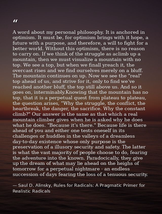 A word about my personal philosophy. It is anchored in optimism. It must be, for optimism brings with it hope, a future  — Saul D. Alinsky, Rules for Radicals: A Pragmatic Primer for Realistic Radicals