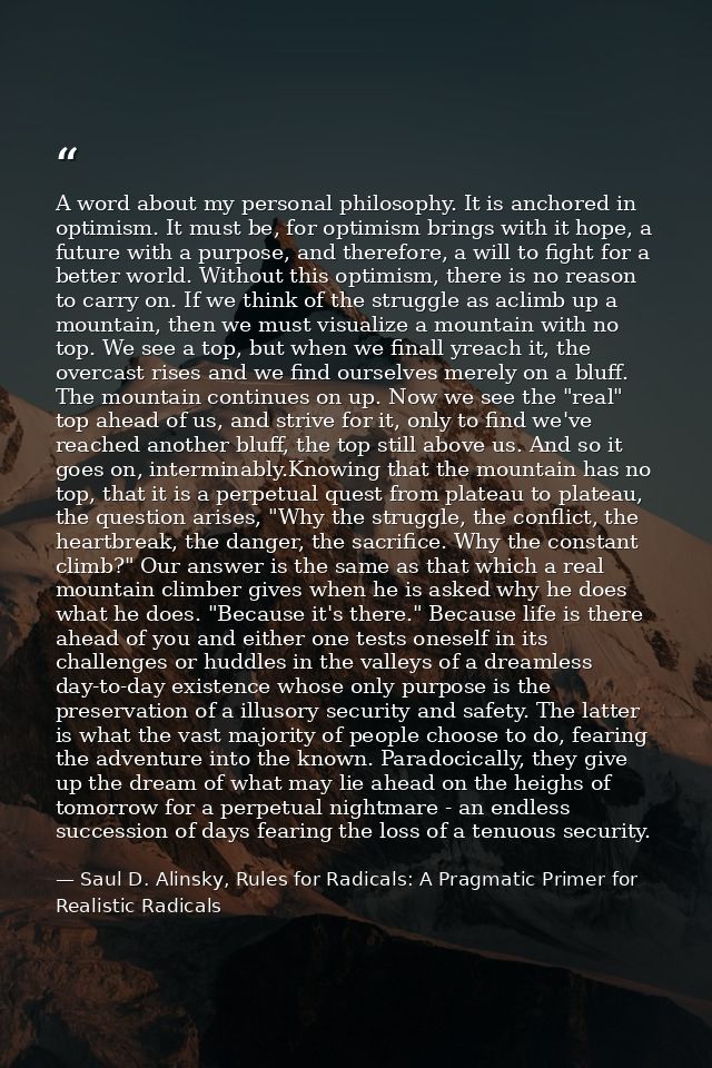 A word about my personal philosophy. It is anchored in optimism. It must be, for optimism brings with it hope, a future  — Saul D. Alinsky, Rules for Radicals: A Pragmatic Primer for Realistic Radicals