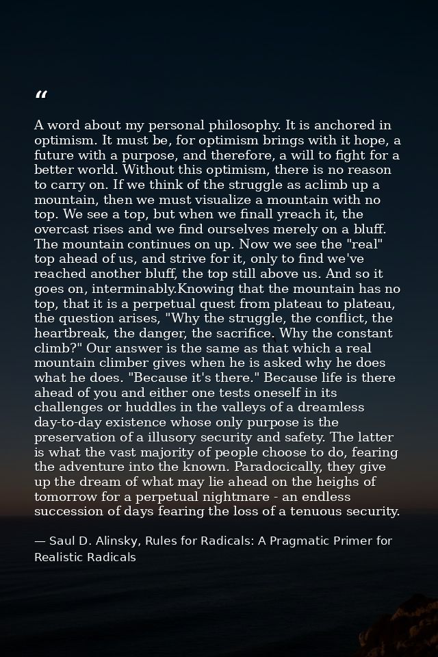 A word about my personal philosophy. It is anchored in optimism. It must be, for optimism brings with it hope, a future  — Saul D. Alinsky, Rules for Radicals: A Pragmatic Primer for Realistic Radicals
