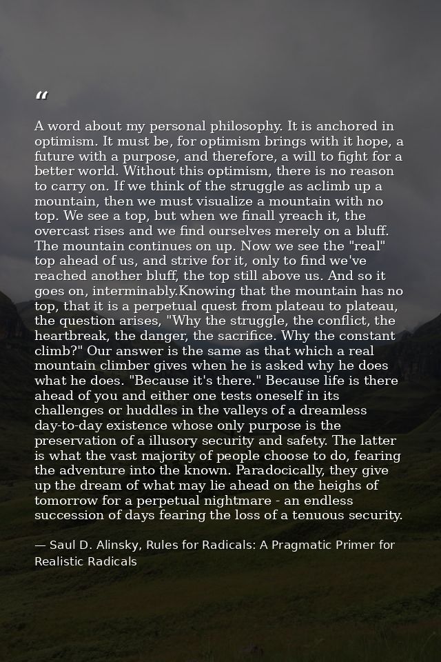 A word about my personal philosophy. It is anchored in optimism. It must be, for optimism brings with it hope, a future  — Saul D. Alinsky, Rules for Radicals: A Pragmatic Primer for Realistic Radicals