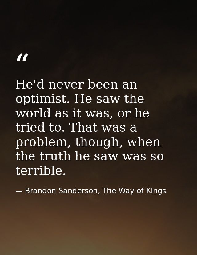 He'd never been an optimist. He saw the world as it was, or he tried to. That was a problem, though, when the truth he s — Brandon Sanderson, The Way of Kings