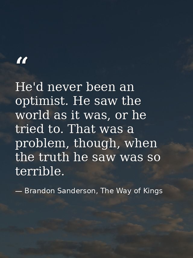 He'd never been an optimist. He saw the world as it was, or he tried to. That was a problem, though, when the truth he s — Brandon Sanderson, The Way of Kings