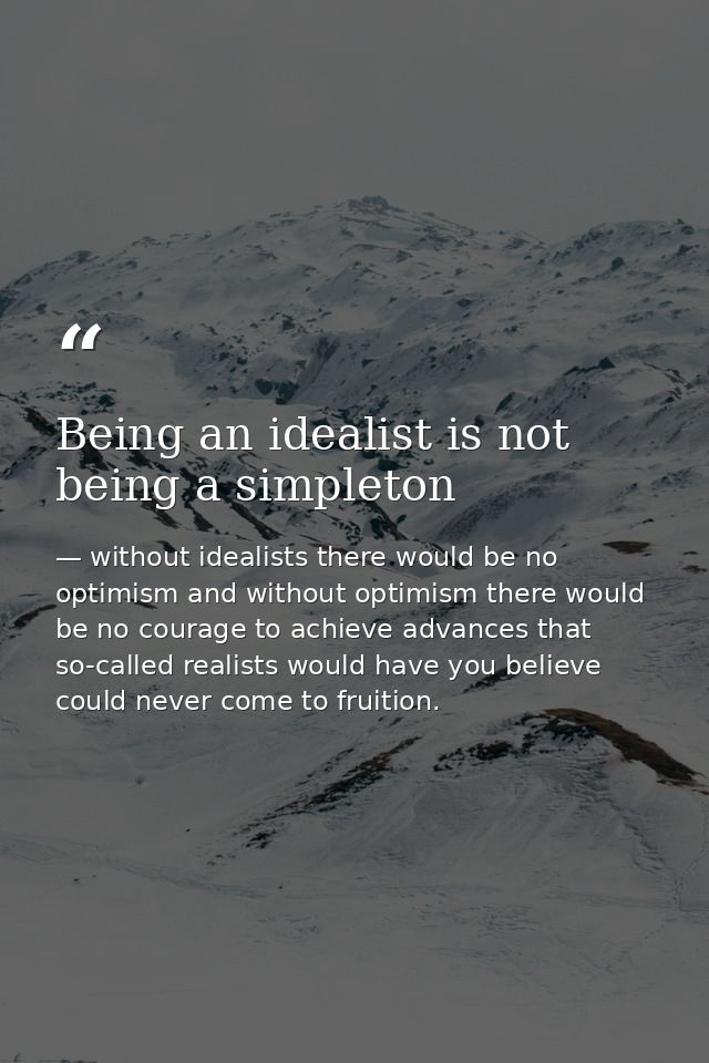 Being an idealist is not being a simpleton — without idealists there would be no optimism and without optimism there would be no courage to achieve advances that so-called realists would have you believe could never come to fruition.