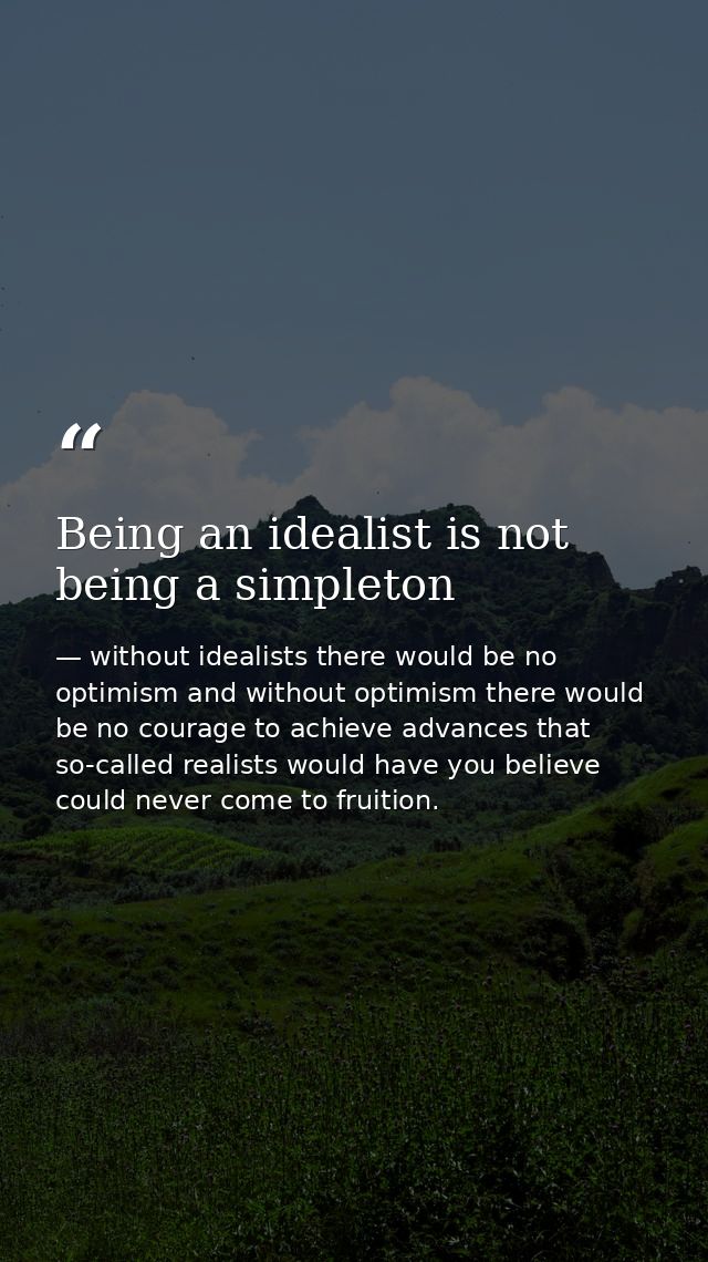 Being an idealist is not being a simpleton — without idealists there would be no optimism and without optimism there would be no courage to achieve advances that so-called realists would have you believe could never come to fruition.