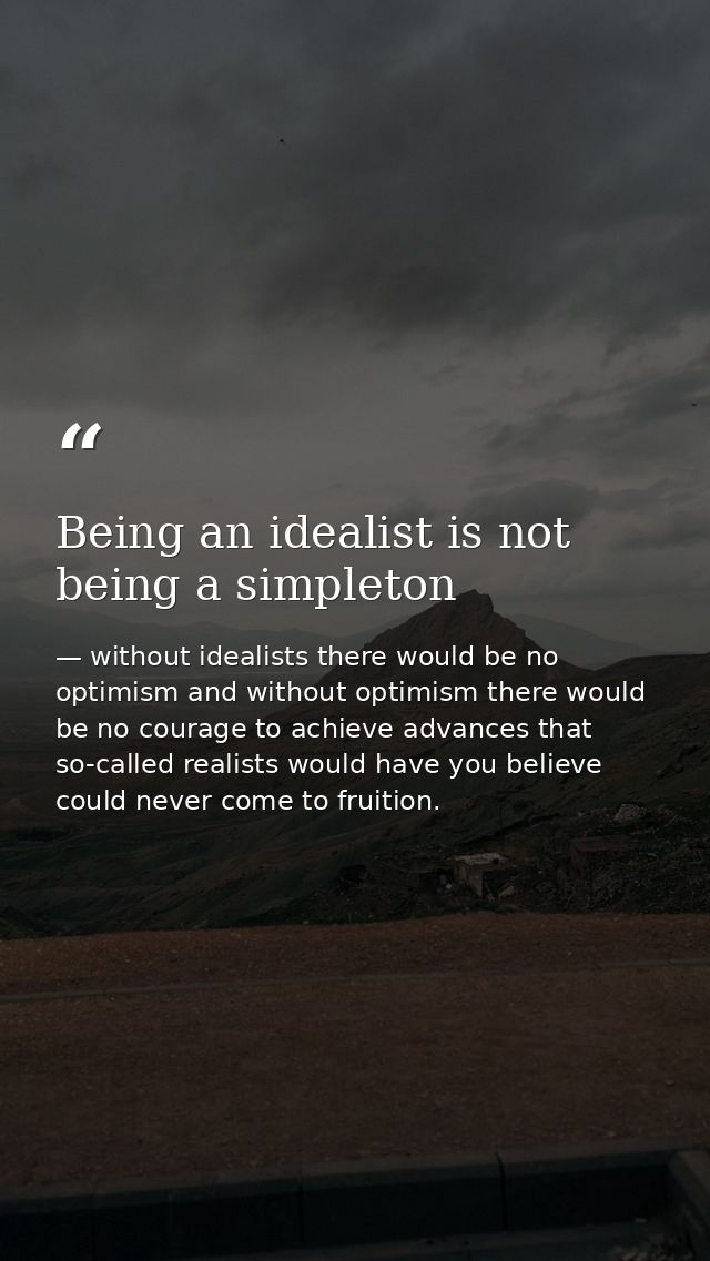 Being an idealist is not being a simpleton — without idealists there would be no optimism and without optimism there would be no courage to achieve advances that so-called realists would have you believe could never come to fruition.