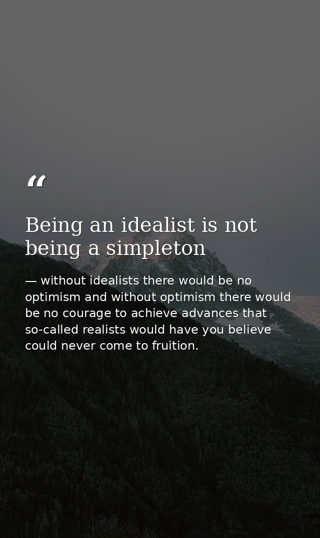 Being an idealist is not being a simpleton — without idealists there would be no optimism and without optimism there would be no courage to achieve advances that so-called realists would have you believe could never come to fruition.