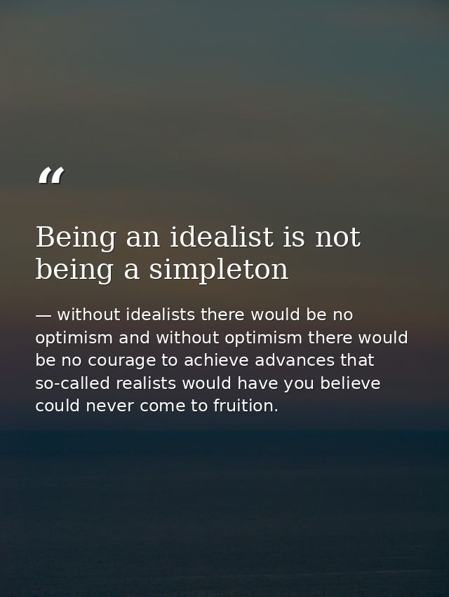 Being an idealist is not being a simpleton — without idealists there would be no optimism and without optimism there would be no courage to achieve advances that so-called realists would have you believe could never come to fruition.